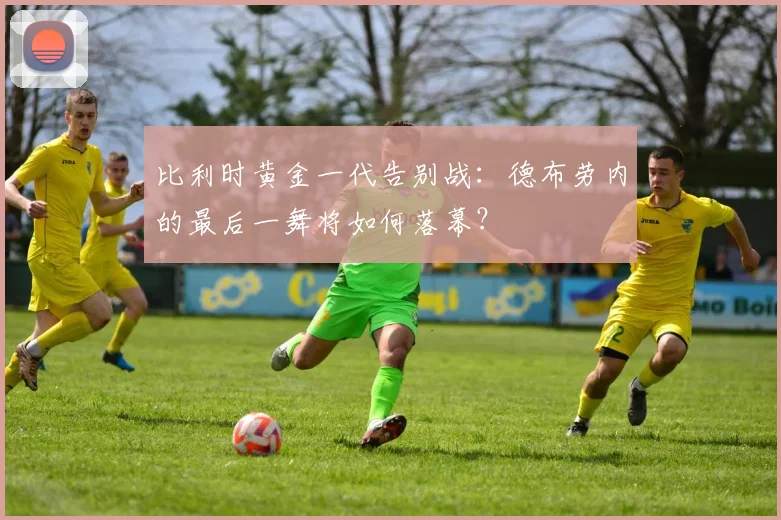 比利时黄金一代告别战：德布劳内的最后一舞将如何落幕？