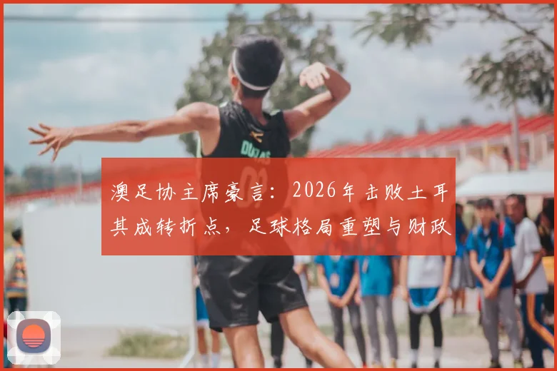 澳足协主席豪言：2026年击败土耳其成转折点，足球格局重塑与财政扭亏深度分析