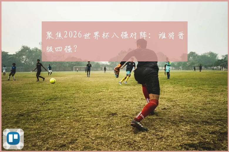 聚焦2026世界杯八强对阵：谁将晋级四强？