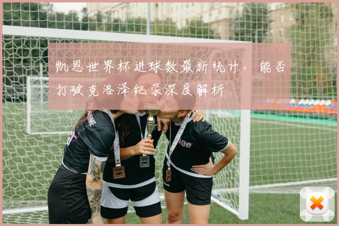 凯恩世界杯进球数最新统计,能否打破克洛泽纪录深度解析