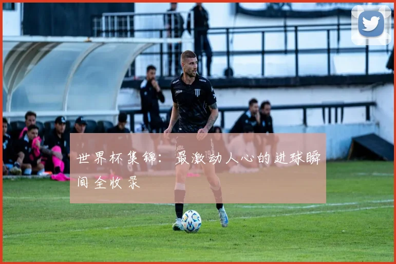 世界杯集锦：最激动人心的进球瞬间全收录