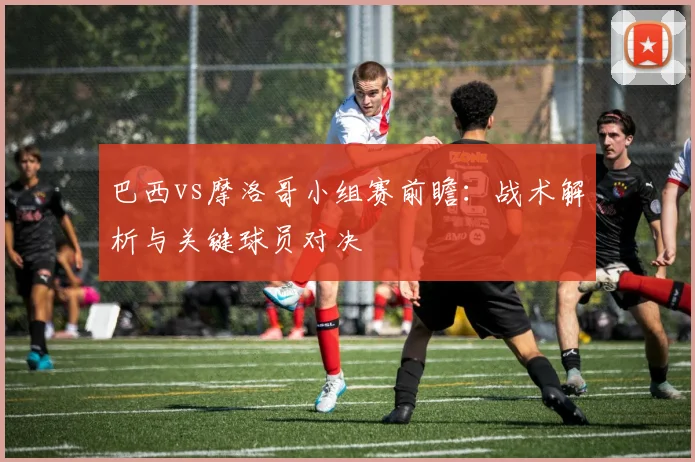 巴西vs摩洛哥小组赛前瞻:战术解析与关键球员对决