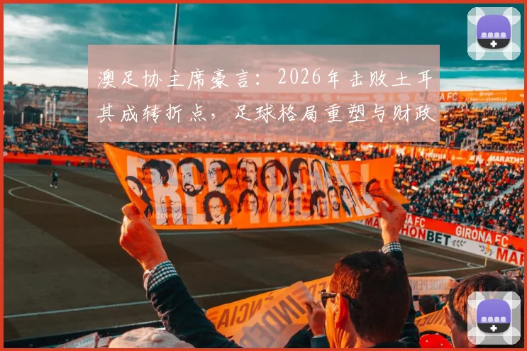 澳足协主席豪言：2026年击败土耳其成转折点，足球格局重塑与财政扭亏深度分析