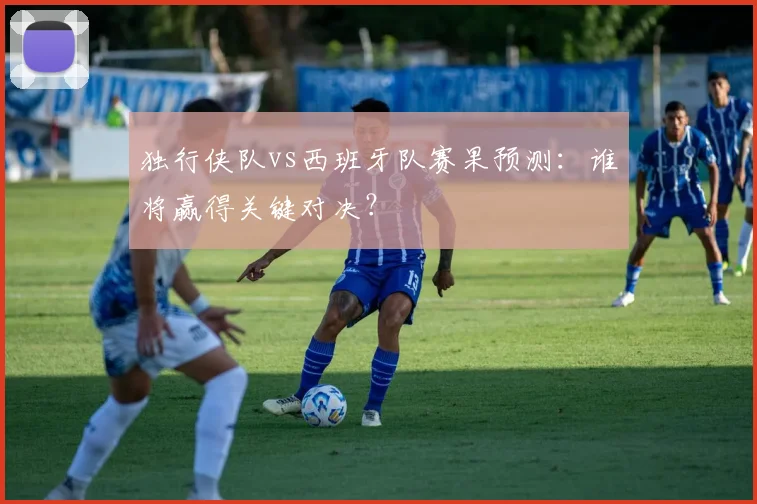 独行侠队vs西班牙队赛果预测:谁将赢得关键对决?