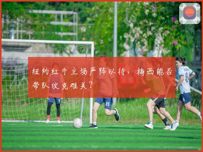 纽约红牛主场严阵以待，梅西能否带队攻克难关？